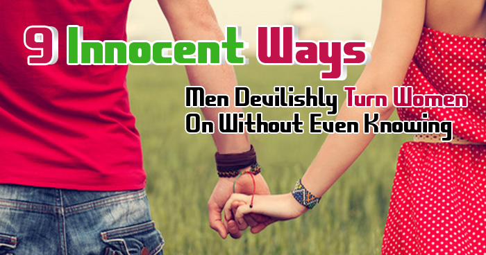 9 Innocent Ways Men Devilishly Turn Women On Without Even Knowing